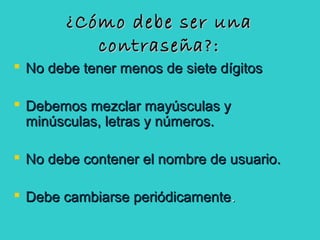 ¿Cómo debe ser una¿Cómo debe ser una
contraseña?:contraseña?:
 No debe tener menos de siete dígitosNo debe tener menos de siete dígitos
 Debemos mezclar mayúsculas yDebemos mezclar mayúsculas y
minúsculas, letras y números.minúsculas, letras y números.
 No debe contener el nombre de usuario.No debe contener el nombre de usuario.
 Debe cambiarse periódicamenteDebe cambiarse periódicamente..
 