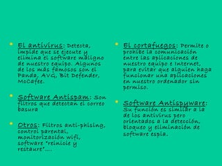  El antivirus: Detecta,
impide que se ejecute y
elimina el software maligno
de nuestro equipo. Algunos
de los más famosos son el
Panda, AVG, Bit Defender,
McCafee.
 Software Antispam: Son
filtros que detectan el correo
basura
 Otros: Filtros anti-phising,
control parental,
monitorización wifi,
software “reinicie y
restaure”….
 El cortafuegos: Permite o
prohíbe la comunicación
entre las aplicaciones de
nuestro equipo e Internet,
para evitar que alguien haga
funcionar una aplicaciones
en nuestro ordenador sin
permiso.
 Software Antispyware:
Su función es similar a la
de los antivirus pero
orientados a la detección,
bloqueo y eliminación de
software espia.
 