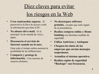 Diez claves para evitar  los riesgos en la Web Crea contraseñas seguras .  El password es la llave de acceso a toda la información que tiene la PC. No abuses del e-mail.  Es la principal vía de entrada de virus y spam. Desconecta el servicio de Internet cuando no lo uses.   Estar todo el tiempo online aumenta la posibilidad de las infiltraciones. Comparte y protege la información.   Crea sesiones de usuarios distintos. No descargues software gratuito,   excepto que estés seguro de su procedencia. Realiza compras online y Home banking  con absolutas medidas de seguridad. Utiliza Antivirus y Antispam Chequea los datos de las empresas que envían mensajes sospechosos. Actualiza el sistema operativo. Realiza copias de seguridad “Backups” con frecuencia. 