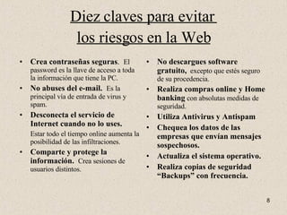 Diez claves para evitar  los riesgos en la Web Crea contraseñas seguras .  El password es la llave de acceso a toda la información que tiene la PC. No abuses del e-mail.  Es la principal vía de entrada de virus y spam. Desconecta el servicio de Internet cuando no lo uses.   Estar todo el tiempo online aumenta la posibilidad de las infiltraciones. Comparte y protege la información.   Crea sesiones de usuarios distintos. No descargues software gratuito,   excepto que estés seguro de su procedencia. Realiza compras online y Home banking  con absolutas medidas de seguridad. Utiliza Antivirus y Antispam Chequea los datos de las empresas que envían mensajes sospechosos. Actualiza el sistema operativo. Realiza copias de seguridad “Backups” con frecuencia. 