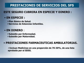 PRESTACIONES DE SERVICIOS DEL SFS ESTE SEGURO CUBRIRA EN ESPECIE Y DINERO :   EN ESPECIE : Plan Básico de Salud. Servicios de Estancias Infantiles. Subsidio por Enfermedad. Subsidio por Maternidad. Incluye Medicinas en una proporción de 70-30%, de una lista aprobada por el SDSS. EN DINERO  : PRESTACIONES FARMACEUTICAS AMBULATORIAS. 
