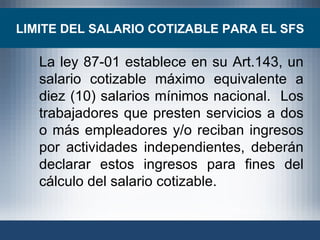 La ley 87-01 establece en su Art.143, un salario cotizable máximo equivalente a diez (10) salarios mínimos nacional.  Los trabajadores que presten servicios a dos o más empleadores y/o reciban ingresos por actividades independientes, deberán declarar estos ingresos para fines del cálculo del salario cotizable. LIMITE DEL SALARIO COTIZABLE PARA EL SFS 