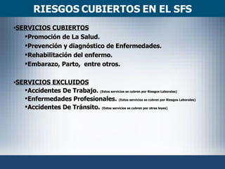 RIESGOS CUBIERTOS EN EL SFS SERVICIOS CUBIERTOS Promoción de La Salud. Prevención y diagnóstico de Enfermedades. Rehabilitación del enfermo. Embarazo, Parto,  entre otros. SERVICIOS EXCLUIDOS Accidentes De Trabajo.  (Estos servicios se cubren por Riesgos Laborales) Enfermedades Profesionales.  (Estos servicios se cubren por Riesgos Laborales) Accidentes De Tránsito.  (Estos servicios se cubren por otras leyes) 