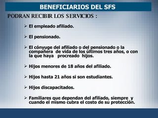 El empleado afiliado. El pensionado. El cónyuge del afiliado o del pensionado o la compañera  de vida de los últimos tres años, o con la que haya  procreado  hijos. Hijos menores de 18 años del afiliado. Hijos hasta 21 años si son estudiantes. Hijos discapacitados. Familiares que dependan del afiliado, siempre  y cuando el mismo cubra el costo de su protección. BENEFICIARIOS DEL SFS  PODRAN RECIBIR LOS SERVICIOS :   