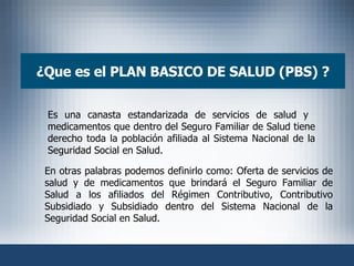 ¿ Que es el PLAN BASICO DE SALUD (PBS) ? Es una canasta estandarizada de servicios de salud y  medicamentos que dentro del Seguro Familiar de Salud tiene derecho toda la población afiliada al Sistema Nacional de la Seguridad Social en Salud. En otras palabras podemos definirlo como: Oferta de servicios de salud y de medicamentos que brindará el Seguro Familiar de Salud a los afiliados del Régimen Contributivo, Contributivo Subsidiado y Subsidiado dentro del Sistema Nacional de la Seguridad Social en Salud. 