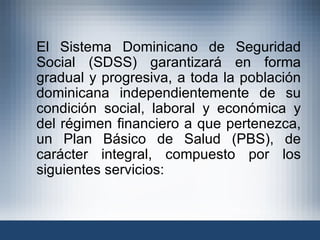El Sistema Dominicano de Seguridad Social (SDSS) garantizará en forma gradual y progresiva, a toda la población dominicana independientemente de su condición social, laboral y económica y del régimen financiero a que pertenezca, un Plan Básico de Salud (PBS), de carácter integral, compuesto por los siguientes servicios: 