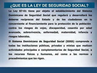 ¿ QUE ES LA LEY DE SEGURIDAD SOCIAL? La  Ley 87-01  tiene por objeto el establecimiento del Sistema Dominicano de Seguridad Social que regulará y desarrollará los deberes recíprocos del Estado y de los ciudadanos en lo concerniente al financiamiento para la protección de la población  contra los riesgos de vejez, discapacidad, cesantía por edad avanzada, sobrevivencia, enfermedad, maternidad, infancia y riesgos laborales. El  Sistema Dominicano de Seguridad Social (SDSS)  comprende a todas las instituciones públicas, privadas y mixtas que realizan actividades principales o complementarias de Seguridad Social, a los recursos físicos y humanos, así como a las normas y procedimientos que los rigen. 