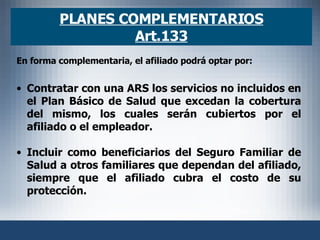 PLANES COMPLEMENTARIOS Art.133 En forma complementaria, el afiliado podrá optar por:   Contratar con una ARS los servicios no incluidos en el Plan Básico de Salud que excedan la cobertura del mismo, los cuales serán cubiertos por el afiliado o el empleador. Incluir como beneficiarios del Seguro Familiar de Salud a otros familiares que dependan del afiliado, siempre que el afiliado cubra el costo de su protección. 