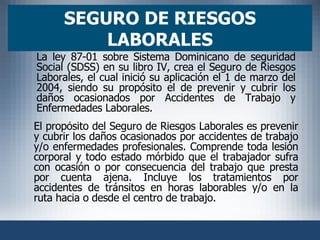 SEGURO DE RIESGOS LABORALES El propósito del Seguro de Riesgos Laborales es prevenir y cubrir los daños ocasionados por accidentes de trabajo y/o enfermedades profesionales. Comprende toda lesión corporal y todo estado mórbido que el trabajador sufra con ocasión o por consecuencia del trabajo que presta por cuenta ajena. Incluye los tratamientos por accidentes de tránsitos en horas laborables y/o en la ruta hacia o desde el centro de trabajo. La ley 87-01 sobre Sistema Dominicano de seguridad Social (SDSS) en su libro IV, crea el Seguro de Riesgos Laborales, el cual inició su aplicación el 1 de marzo del 2004, siendo su propósito el de prevenir y cubrir los daños ocasionados por Accidentes de Trabajo y Enfermedades Laborales. 
