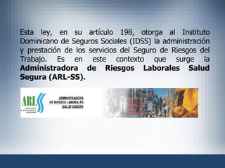 Esta ley, en su artículo 198, otorga al Instituto Dominicano de Seguros Sociales (IDSS) la administración y prestación de los servicios del Seguro de Riesgos del Trabajo. Es en este contexto que surge la  Administradora de Riesgos Laborales Salud Segura (ARL-SS). 