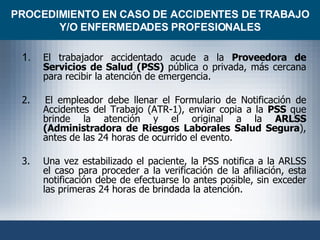PROCEDIMIENTO EN CASO DE ACCIDENTES DE TRABAJO Y/O ENFERMEDADES PROFESIONALES 1. El trabajador accidentado acude a la  Proveedora de Servicios de Salud (PSS)  pública o privada, más cercana para recibir la atención de emergencia. 2.  El empleador debe llenar el Formulario de Notificación de Accidentes del Trabajo (ATR-1), enviar copia a la  PSS  que brinde la atención y el original a la  ARLSS (Administradora de Riesgos Laborales Salud Segura ), antes de las 24 horas de ocurrido el evento. 3. Una vez estabilizado el paciente, la PSS notifica a la ARLSS el caso para proceder a la verificación de la afiliación, esta notificación debe de efectuarse lo antes posible, sin exceder las primeras 24 horas de brindada la atención. 