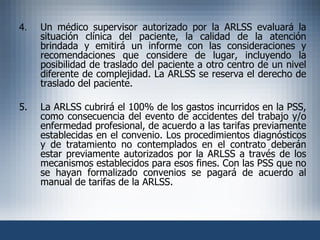 4. Un médico supervisor autorizado por la ARLSS evaluará la situación clínica del paciente, la calidad de la atención brindada y emitirá un informe con las consideraciones y recomendaciones que considere de lugar, incluyendo la posibilidad de traslado del paciente a otro centro de un nivel diferente de complejidad. La ARLSS se reserva el derecho de traslado del paciente. 5. La ARLSS cubrirá el 100% de los gastos incurridos en la PSS, como consecuencia del evento de accidentes del trabajo y/o enfermedad profesional, de acuerdo a las tarifas previamente establecidas en el convenio. Los procedimientos diagnósticos y de tratamiento no contemplados en el contrato deberán estar previamente autorizados por la ARLSS a través de los mecanismos establecidos para esos fines. Con las PSS que no se hayan formalizado convenios se pagará de acuerdo al manual de tarifas de la ARLSS. 