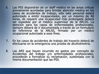 6. Las PSS dispondrán de un staff médico en las áreas críticas previamente acordadas para brindar atención médica en los casos de accidentes de trabajo, sólo este personal estará autorizado a emitir incapacidades, por un máximo de 48 horas, de requerir una incapacidad más prolongada deberá ser expedida por el médico supervisor de la ARLSS. La atención para los casos de enfermedades profesionales, siempre deberá de ir documentada a través de un formulario de referencia de la ARLSS, firmado por un médico ocupacional autorizado a esos fines. 7. En los casos de accidentes de trabajo del trayecto deberá de efectuarse en la emergencia una prueba de alcoholimetría. 8. Las ARS que hayan incurrido en gastos por concepto de Accidentes del trabajo y/o enfermedades profesionales, procederán a formalizar su reclamación, sustentada con la misma documentación que las PSS. 