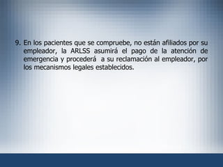 9. En los pacientes que se compruebe, no están afiliados por su empleador, la ARLSS asumirá el pago de la atención de emergencia y procederá  a su reclamación al empleador, por los mecanismos legales establecidos. 