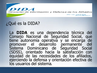 ¿ Qué es la DIDA? La  DIDA  es una dependencia técnica del Consejo Nacional de Seguridad Social, que tiene autonomía operativa y se encarga de promover el desarrollo permanente del Sistema Dominicano de Seguridad Social (SDSS), orientado hacia la satisfacción con equidad de las necesidades de los afiliados, ejerciendo la defensa y orientación efectiva de los usuarios del sistema.  