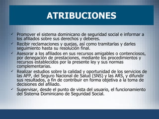 ATRIBUCIONES Promover el sistema dominicano de seguridad social e informar a los afiliados sobre sus derechos y deberes.  Recibir reclamaciones y quejas, así como tramitarlas y darles seguimiento hasta su resolución final.  Asesorar a los afiliados en sus recursos amigables o contenciosos, por denegación de prestaciones, mediante los procedimientos y recursos establecidos por la presente ley y sus normas complementarias.  Realizar estudios sobre la calidad y oportunidad de los servicios de las AFP, del Seguro Nacional de Salud (SNS) y las ARS, y difundir sus resultados, a fin de contribuir en forma objetiva a la toma de decisiones del afiliado.  Supervisar, desde el punto de vista del usuario, el funcionamiento del Sistema Dominicano de Seguridad Social.  
