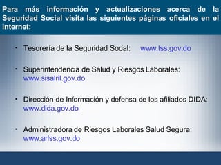 Tesorería de la Seguridad Social:  www.tss.gov.do Superintendencia de Salud y Riesgos Laborales:  www.sisalril.gov.do Dirección de Información y defensa de los afiliados DIDA:  www.dida.gov.do Administradora de Riesgos Laborales Salud Segura:  www.arlss.gov.do   Para más información y actualizaciones acerca de la Seguridad Social visita las siguientes páginas oficiales en el internet: 