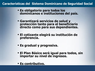 Características del  Sistema Dominicano de Seguridad Social Es obligatorio para todos los dominicanos e instituciones del país. Garantizará servicios de salud y protección tanto para el beneficiario directo como para sus dependientes. El cotizante elegirá su institución de preferencia.  Es gradual y progresiva. El Plan Básico será igual para todos, sin importar su nivel de ingresos.  Es contributivo. 