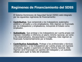 Regímenes de Financiamiento del SDSS El Sistema Dominicano de Seguridad Social (SDSS) está integrado por los siguientes regímenes de financiamiento: Contributivo . Que comprende a los trabajadores asalariados públicos y privados y a los empleadores. Este régimen es financiado por los trabajadores y empleadores, incluyendo al Estado como empleador. Subisidiado . Que protege a los trabajadores por cuenta propia con ingresos inestables e inferiores al salario mínimo nacional, así como a los desempleados, discapacitados e indigentes. Este régimen es financiado fundamentalmente por el Estado. Contributivo Subsidiado . Protege a los profesionales y técnicos independientes y a los trabajadores por cuenta propia con ingresos promedios, iguales o superiores al salario mínimo nacional. Este régimen será financiado con aportes del trabajador y un subsidio estatal para suplir la falta del empleador.  