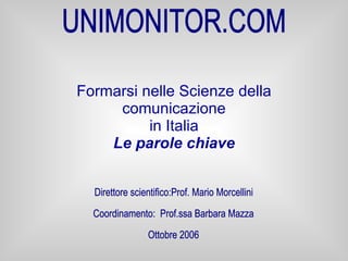 Formarsi nelle Scienze della comunicazione in Italia Le parole chiave UNIMONITOR.COM Direttore scientifico:Prof. Mario Morcellini Coordinamento:  Prof.ssa Barbara Mazza Ottobre 2006 