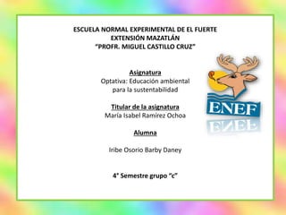 ESCUELA NORMAL EXPERIMENTAL DE EL FUERTE
EXTENSIÓN MAZATLÁN
“PROFR. MIGUEL CASTILLO CRUZ”
Asignatura
Optativa: Educación ambiental
para la sustentabilidad
Titular de la asignatura
María Isabel Ramírez Ochoa
Alumna
Iribe Osorio Barby Daney
4° Semestre grupo “c”
 