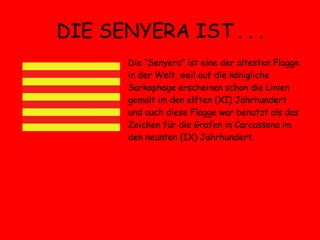 DIE SENYERA IST . . . Die “Senyera” ist eine der altesten Flagge in der Welt, weil auf die königliche Sarkophage erscheinen schon die Linien gemalt im den elften (XI) Jahrhundert und auch diese Flagge war benutzt als das Zeichen für die Grafen in Carcassona im den neunten (IX) Jahrhundert.  