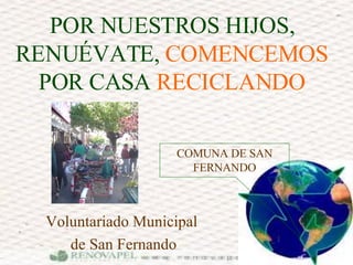 POR NUESTROS HIJOS, RENUÉVATE,  COMENCEMOS  POR CASA  RECICLANDO Voluntariado Municipal  de San Fernando COMUNA DE SAN FERNANDO 