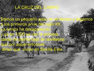 LA CRUZ DEL CAMPO  Damos un pequeño paso en el tiempo y llegamos  a los primeros años del siglo XX,  La ermita ha desaparecido  y ya en 1905 se ven la primera  casas de planta baja de sevillanos  que por aquel entonces dirian que  vivian en Sevilla Este  