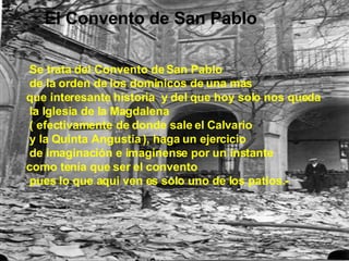 El Convento de San Pablo    Se trata del Convento de San Pablo de la orden de los dominicos de una mas  que interesante historia  y del que hoy solo nos queda la Iglesia de la Magdalena ( efectivamente de donde sale el Calvario y la Quinta Angustia ), haga un ejercicio de imaginación e imaginense por un instante  como tenía que ser el convento  pues lo que aqui ven es solo uno de los patios.-  