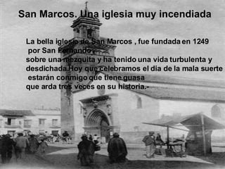 San Marcos. Una iglesia muy incendiada  La bella iglesia de San Marcos , fue fundada en 1249 por San Fernando  sobre una mezquita y ha tenido una vida turbulenta y  desdichada.Hoy que celebramos el dia de la mala suerte estarán conmigo que tiene guasa  que arda tres veces en su historia.-  