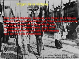 Virgen de la Victoria  Esta postal cofradiera , donde se ve la Virgen de la Victoria  saliendo de la entonces Fabrica de Tabacos es exactamente en angulo inverso de la fotografia de ayer , exactamente la misma época , pues se ve La Pasarela al fondo y la calle San Fernando que aun no se ha ensanchado .-  