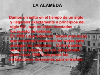 LA ALAMEDA  Damos un salto en el tiempo de un siglo y llegamos exactamente a principios del siglo XX , aun no estan montados los puesto de bebidas. En 1886 ( que entonces  tenian mas luces que nosotros) colocaron las verjas para proteger las columnas  . Como pueden ver es un espacio aun no adoquinado, pues hasta 1906 incluyendo las  instalaciones necesarias para el tranvia 