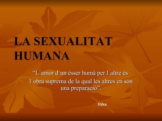 LA SEXUALITAT HUMANA “ L´amor d´un ésser humà per l´altre és  l´obra suprema de la qual les altres en són una preparació”. Rilke 