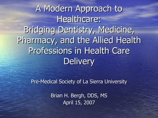 A Modern Approach to Healthcare: Bridging Dentistry, Medicine, Pharmacy, and the Allied Health Professions in Health Care Delivery Pre-Medical Society of La Sierra University Brian H. Bergh, DDS, MS April 15, 2007 