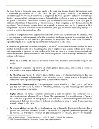 4
De igual forma el terapeuta sigue muy atento y de cerca este diálogo interno del paciente, ahora
externalizado precisamente en la silla vacía. Lo guía su propia intuición y su observación
fenomenológica del proceso. Contribuye a la integración de Polos Opuestos3
trabajados mediante esta
técnica. La personalidad continua creciendo y fortaleciéndose conforme se nutre y se integra de todas
sus partes constitutivas. Destrabando aquéllas que se encuentran bloqueadas, - otras veces por las
fantasías catastróficas de la persona -, y restituyéndose el flujo energético y libre funcionamiento del
organismo. Descubriéndose nuevas formas de responder o nuevos aspectos de la persona, o bien,
recuperando a aquellos en desuso o desacostumbrados, pero que aún ofrecen beneficio y ventaja si la
persona se abstiene de prescindir de ellos.
El cierre de la experiencia varía dependiendo del estilo, creatividad y personalidad del terapeuta. Pero
es necesario que la parte proyectada en la silla se reintegre de alguna manera a la personalidad total del
paciente. El objetivo de esta técnica es precisamente de integración. No se debe dejar desfasada ni
separada ninguna de las facetas de la personalidad trabajadas en la silla vacía.
A continuación, para fines de nuestro trabajo en la docencia4
, se describen de manera relativa, los pasos
que han facilitado nuestra labor psicoterapéutica con el empleo de esta técnica. Si bien, en la realidad
cada experiencia se presenta en una configuración única de espacio y persona (terapeuta-paciente),
nuestra intención es aportar al alumnado en CEDEP una guía que facilite el manejo de la técnica como
parte de su formación:
1) Inicio de la Sesión.- Se inicia de la misma forma como iniciamos comúnmente cualquier otra
sesión.
2) Observaciones Iniciales.- Se observa el estado general del paciente, cómo asiste a sesión, su
apariencia, gestos, tono, estado emocional, etc.
3) Se Identifica una Figura.- Se observa de que habla o a que le presta mayor atención. El dato mas
significativo lo es por su frecuencia o por su intensidad emotiva con que se reporta. En gestalt esto
se refiere a aquel aspecto al cual el paciente le presta toda su atención.
4) Observación Fenomenológica.- El terapeuta presta mayor atención al “cómo” que al “qué” es lo
que dice el paciente. Esto es, cual es el sentimiento, emoción, voz, tono muscular, postura corporal,
etc. que acompañan la narración.
5) Reflejo Básico.- se refleja contenido, sentimiento y dato fenoménico para empatizar con la
experiencia expuesta y hacer evidente la figura. El terapeuta nunca debe considerar que la figura ya
esta clara para el paciente tan solo porque la esté hablando. El reflejo básico permite la toma de
conciencia de la figura en cuestión. Si la figura no está clara, se corre el riesgo de disolverse una
vez colocada en la silla vacía.
6) Se propone el Experimento.- Se invita al paciente para el desarrollo de este procedimiento. Por lo
general, esta técnica se utiliza una vez que el paciente ha sido preparado previamente para este tipo
de manejo. La preparación consisten en previsualizaciones de imagen, ensayos de imaginería
3
Erving & Miriam Polster. “Terapia Guestáltica : Perfiles de Teoría y Práctica” Ed. Amorrortu .
4
CEDEP. Formación Clínica en Psicoterapia Gestalt. www.codeh-gestalt.com
 