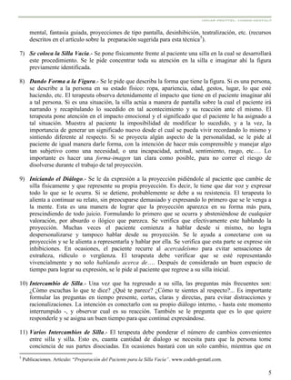 5
mental, fantasía guiada, proyecciones de tipo pantalla, desinhibición, teatralización, etc. (recursos
descritos en el artículo sobre la preparación sugerida para esta técnica5
).
7) Se coloca la Silla Vacía.- Se pone físicamente frente al paciente una silla en la cual se desarrollará
este procedimiento. Se le pide concentrar toda su atención en la silla e imaginar ahí la figura
previamente identificada.
8) Dando Forma a la Figura.- Se le pide que describa la forma que tiene la figura. Si es una persona,
se describe a la persona en su estado físico: ropa, apariencia, edad, gestos, lugar, lo que esté
haciendo, etc. El terapeuta observa detenidamente el impacto que tiene en el paciente imaginar ahí
a tal persona. Si es una situación, la silla actúa a manera de pantalla sobre la cual el paciente irá
narrando y recapitulando lo sucedido en tal acontecimiento y su reacción ante el mismo. El
terapeuta pone atención en el impacto emocional y el significado que el paciente le ha asignado a
tal situación. Muestra al paciente la imposibilidad de modificar lo sucedido, y a la vez, la
importancia de generar un significado nuevo desde el cual se pueda vivir recordando lo mismo y
sintiendo diferente al respecto. Si se proyecta algún aspecto de la personalidad, se le pide al
paciente de igual manera darle forma, con la intención de hacer más comprensible y manejar algo
tan subjetivo como una necesidad, o una incapacidad, actitud, sentimiento, rasgo, etc.… Lo
importante es hacer una forma-imagen tan clara como posible, para no correr el riesgo de
disolverse durante el trabajo de tal proyección.
9) Iniciando el Diálogo.- Se le da expresión a la proyección pidiéndole al paciente que cambie de
silla físicamente y que represente su propia proyección. Es decir, le tiene que dar voz y expresar
todo lo que se le ocurra. Si se detiene, probablemente se debe a su resistencia. El terapeuta lo
alienta a continuar su relato, sin preocuparse demasiado y expresando lo primero que se le venga a
la mente. Esta es una manera de lograr que la proyección aparezca en su forma más pura,
prescindiendo de todo juicio. Formulando lo primero que se ocurra y absteniéndose de cualquier
valoración, por absurdo o ilógico que parezca. Se verifica que efectivamente este hablando la
proyección. Muchas veces el paciente comienza a hablar desde si mismo, no logra
despersonalizarse y tampoco hablar desde su proyección. Se le ayuda a conectarse con su
proyección y se le alienta a representarla y hablar por ella. Se verifica que esta parte se exprese sin
inhibiciones. En ocasiones, el paciente recurre al acercadeísmo para evitar sensaciones de
extrañeza, ridículo o vergüenza. El terapeuta debe verificar que se esté representando
vivencialmente y no solo hablando acerca de…. Después de considerado un buen espacio de
tiempo para lograr su expresión, se le pide al paciente que regrese a su silla inicial.
10) Intercambio de Silla.- Una vez que ha regresado a su silla, las preguntas más frecuentes son:
¿Cómo escuchas lo que te dice? ¿Qué te parece? ¿Cómo te sientes al respecto?... Es importante
formular las preguntas en tiempo presente, cortas, claras y directas, para evitar distracciones y
racionalizaciones. La intención es conectarlo con su propio diálogo interno, - hasta este momento
interrumpido -, y observar cual es su reacción. También se le pregunta que es lo que quiere
responderle y se asigna un buen tiempo para que continué expresándose.
11) Varios Intercambios de Silla.- El terapeuta debe ponderar el número de cambios convenientes
entre silla y silla. Esto es, cuanta cantidad de dialogo se necesita para que la persona tome
conciencia de sus partes disociadas. En ocasiones bastará con un solo cambio, mientras que en
5
Publicaciones. Artículo: “Preparación del Paciente para la Silla Vacía”. www.codeh-gestatl.com.
 
