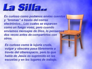 Es curioso como podemos envias cuentos y “bromas” a través del correo electrónico... Los cuales se esparcen como un fuego voraz, pero cuando enviamos mensajes de Dios, lo pensamos dos veces antes de compartirlos con otros. Es curioso como la lujuria cruda, vulgar y obscena pasa libremente a través del ciberespacio, pero lo que hable de Jesús es suprimido en las escuelas y en los lugares de trabajo. 