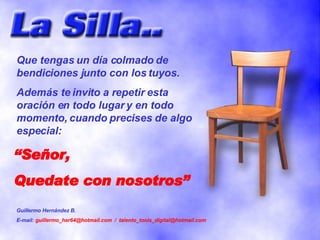 “ Señor, Quedate con nosotros” Que tengas un día colmado de bendiciones junto con los tuyos. Además te invito a repetir esta oración en todo lugar y en todo momento, cuando precises de algo especial: Guillermo Hernández B. E-mail:  guillermo_her64@hotmail.com  /  [email_address] 