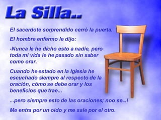 El sacerdote sorprendido cerró la puerta. El hombre enfermo le dijo: -Nunca le he dicho esto a nadie, pero toda mi vida le he pasado sin saber como orar. Cuando he estado en la Iglesia he escuchado siempre al respecto de la oración, cómo se debe orar y los beneficios que trae... ...pero siempre esto de las oraciones; noo se...! Me entra por un oido y me sale por el otro. 