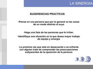 LA SINERGIA SUGERENCIAS PRACTICAS Piense en una persona que por lo general ve las cosas de un modo distinto al suyo Haga una lista de las personas que le irritan. Identifique una situación en la que desea mayor trabajo de equipo y sinergia La próxima vez que este en desacuerdo o se enfrente con alguien trate de comprender las preocupaciones subyacentes de la oposición de la persona 