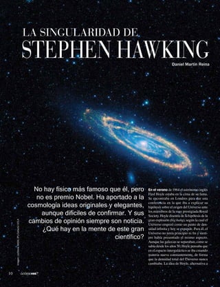 La singularidad de 
Stephen Hawking 
En el verano de 1964 el astrónomo inglés 
Fred Hoyle estaba en la cima de su fama. 
Se encontraba en Londres para dar una 
conferencia en la que iba a explicar su 
hipótesis sobre el origen del Universo ante 
los miembros de la muy prestigiada Royal 
Society. Hoyle disentía de la hipótesis de la 
gran explosión (big bang), según la cual el 
Universo empezó como un punto de den-sidad 
infinita y hoy se expande. Para él, el 
Universo no tenía principio ni fin y siem-pre 
había presentado el mismo aspecto. 
Aunque las galaxias se separaban, como se 
sabía desde los años 30, Hoyle pensaba que 
en el espacio intergaláctico se iba creando 
materia nueva constantemente, de forma 
que la densidad total del Universo nunca 
cambiaba. La idea de Hoyle, alternativa a 
No hay físico más famoso que él, pero 
no es premio Nobel. Ha aportado a la 
cosmología ideas originales y elegantes, 
aunque difíciles de confirmar. Y sus 
cambios de opinión siempre son noticia. 
¿Qué hay en la mente de este gran 
científico? 
Daniel Martín Reina 
Imagen: cortesía NASA/JPL-Caltech/UCLA 
10 ¿cómoves? 
 