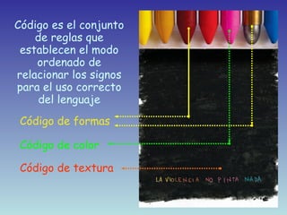 Código es el conjunto de reglas que establecen el modo ordenado de relacionar los signos para el uso correcto del lenguaje Código de formas Código de color Código de textura 