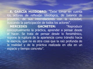 E. GARCÍA HUIDOBRO:  “Debe tomar en cuenta los actores de reflexión ideológica, de balance de proyecto, de sus interrelaciones con la sociedad, buscando la participación de todos los actores”. MERCEDES GACNETEN:  “Reproducir conceptualmente la práctica, aprender a pensar desde el hacer. Se trata de pensar desde lo fenoménico, supone la ruptura de la apariencia como tránsito hacia la esencia, que no es otra cosa que la raíz profunda de la realidad y de la práctica realizada en ella en un espacio y tiempo concreto”. 