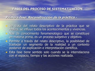 FASES DEL PROCESO DE SISTEMATIZACION P rimera fase: Reconstrucción de la práctica.- Se trata del relato descriptivo de la práctica que se realiza, se influye todos los acontecimientos y vivencias. Nos da conocimiento fenomenológico que se constituye en materia prima, es un proceso subjetivo y objetivo. Permite a través del relato descriptivo, la posibilidad de trasladar un segmento de la realidad a un contexto posterior de explicación e interpretación científica. Esta fase tiene sentido solo cuando se la interrelaciona con el espacio, tiempo y las acciones realizada. 