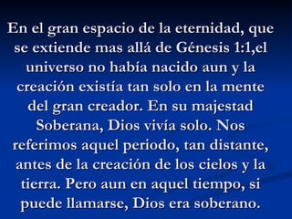 En el gran espacio de la eternidad, que se extiende mas allá de Génesis 1:1,el universo no había nacido aun y la creación ...