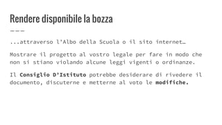 Rendere disponibile la bozza
...attraverso l’Albo della Scuola o il sito internet…
Mostrare il progetto al vostro legale per fare in modo che
non si stiano violando alcune leggi vigenti o ordinanze.
Il Consiglio D’Istituto potrebbe desiderare di rivedere il
documento, discuterne e metterne al voto le modifiche.
 