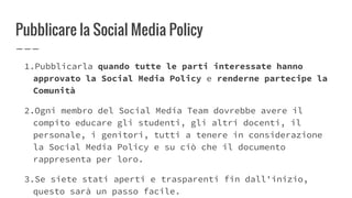 Pubblicare la Social Media Policy
1.Pubblicarla quando tutte le parti interessate hanno
approvato la Social Media Policy e renderne partecipe la
Comunità
2.Ogni membro del Social Media Team dovrebbe avere il
compito educare gli studenti, gli altri docenti, il
personale, i genitori, tutti a tenere in considerazione
la Social Media Policy e su ciò che il documento
rappresenta per loro.
3.Se siete stati aperti e trasparenti fin dall'inizio,
questo sarà un passo facile.
 
