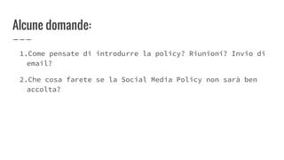 Alcune domande:
1.Come pensate di introdurre la policy? Riunioni? Invio di
email?
2.Che cosa farete se la Social Media Policy non sarà ben
accolta?
 