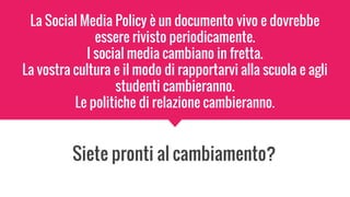 La Social Media Policy è un documento vivo e dovrebbe
essere rivisto periodicamente.
I social media cambiano in fretta.
La vostra cultura e il modo di rapportarvi alla scuola e agli
studenti cambieranno.
Le politiche di relazione cambieranno.
Siete pronti al cambiamento?
 
