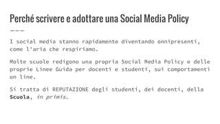Perché scrivere e adottare una Social Media Policy
I social media stanno rapidamente diventando onnipresenti,
come l'aria che respiriamo.
Molte scuole redigono una propria Social Media Policy e delle
proprie Linee Guida per docenti e studenti, sui comportamenti
on line.
Si tratta di REPUTAZIONE degli studenti, dei docenti, della
Scuola, in primis.
 